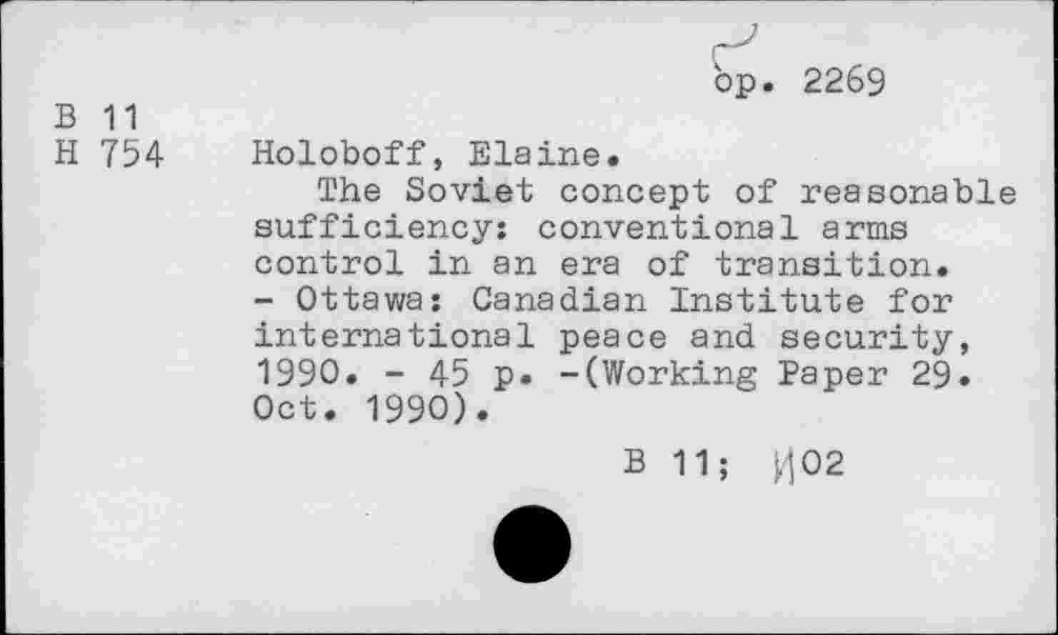 ﻿B 11
H 754
bp. 2269
Holoboff, Elaine.
The Soviet concept of reasonable sufficiency: conventional arms control in an era of transition. - Ottawa: Canadian Institute for international peace and security, 1990. - 45 p. -(Working Paper 29. Oct. 1990).
B 11; ^02